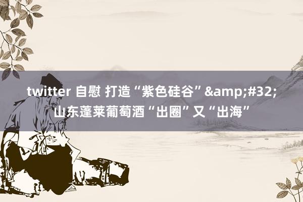 twitter 自慰 打造“紫色硅谷”&#32;山东蓬莱葡萄酒“出圈”又“出海”