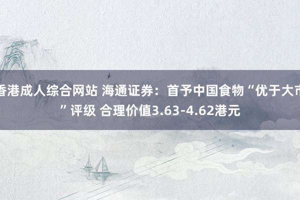 香港成人综合网站 海通证券：首予中国食物“优于大市”评级 合理价值3.63-4.62港元