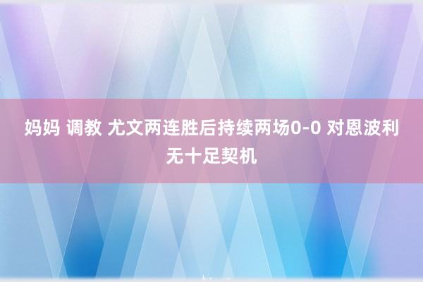 妈妈 调教 尤文两连胜后持续两场0-0 对恩波利无十足契机