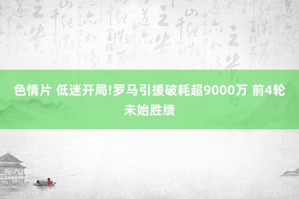 色情片 低迷开局!罗马引援破耗超9000万 前4轮未始胜绩