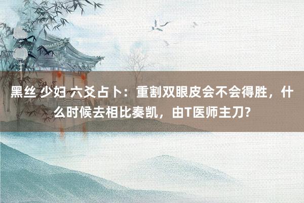 黑丝 少妇 六爻占卜：重割双眼皮会不会得胜，什么时候去相比奏凯，由T医师主刀?