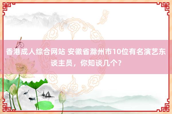 香港成人综合网站 安徽省滁州市10位有名演艺东谈主员，你知谈几个？