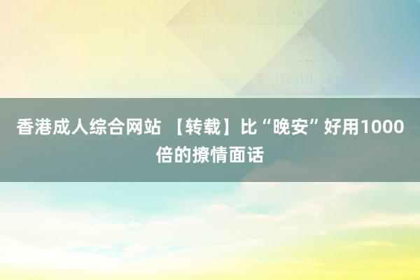 香港成人综合网站 【转载】比“晚安”好用1000倍的撩情面话