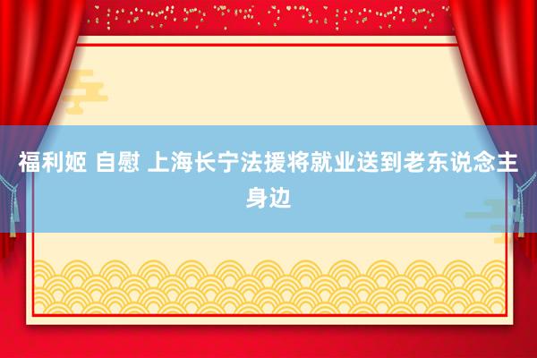 福利姬 自慰 上海长宁法援将就业送到老东说念主身边