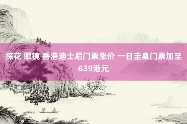 探花 眼镜 香港迪士尼门票涨价 一日圭臬门票加至639港元