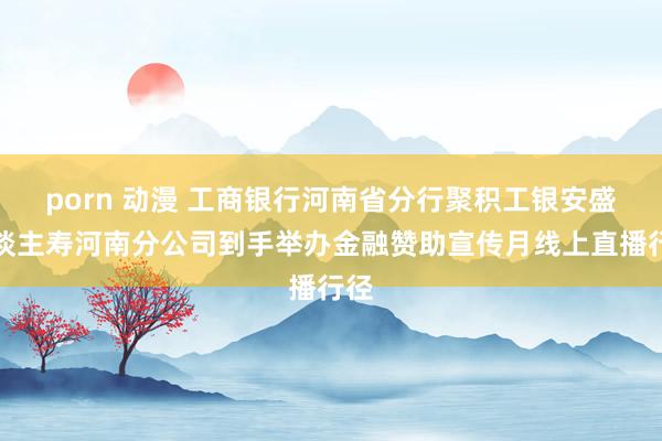 porn 动漫 工商银行河南省分行聚积工银安盛东谈主寿河南分公司到手举办金融赞助宣传月线上直播行径