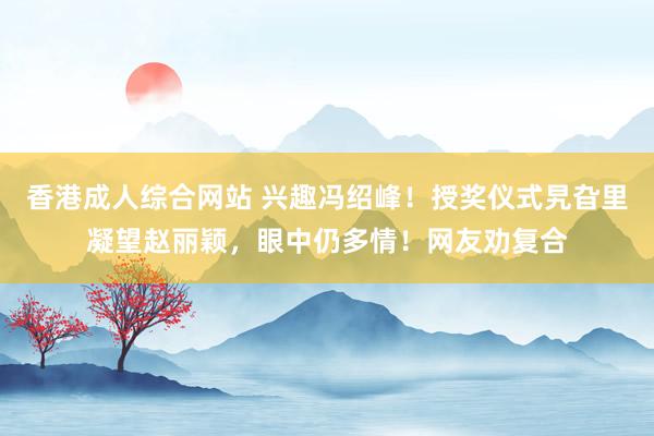 香港成人综合网站 兴趣冯绍峰！授奖仪式旯旮里凝望赵丽颖，眼中仍多情！网友劝复合