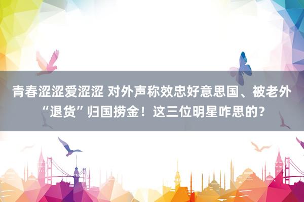 青春涩涩爱涩涩 对外声称效忠好意思国、被老外“退货”归国捞金！这三位明星咋思的？