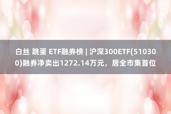 白丝 跳蛋 ETF融券榜 | 沪深300ETF(510300)融券净卖出1272.14万元，居全市集首位