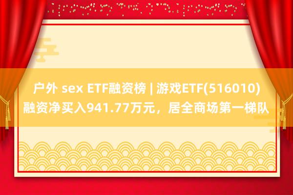 户外 sex ETF融资榜 | 游戏ETF(516010)融资净买入941.77万元，居全商场第一梯队