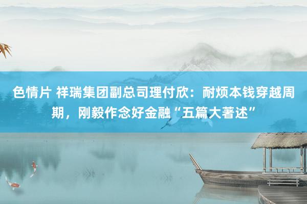 色情片 祥瑞集团副总司理付欣：耐烦本钱穿越周期，刚毅作念好金融“五篇大著述”