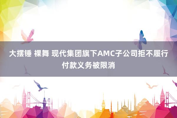 大摆锤 裸舞 现代集团旗下AMC子公司拒不履行付款义务被限消