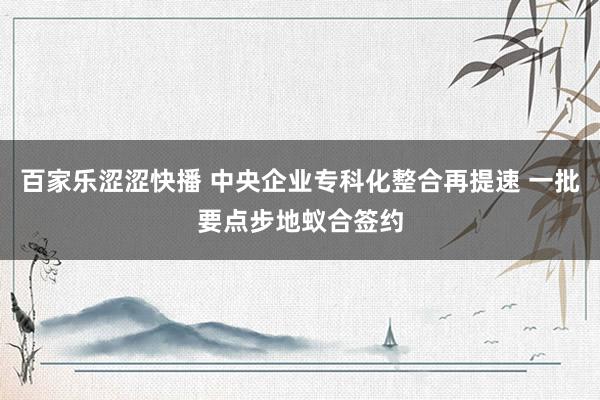 百家乐涩涩快播 中央企业专科化整合再提速 一批要点步地蚁合签约