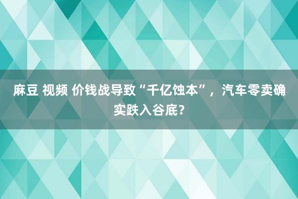 麻豆 视频 价钱战导致“千亿蚀本”，汽车零卖确实跌入谷底？