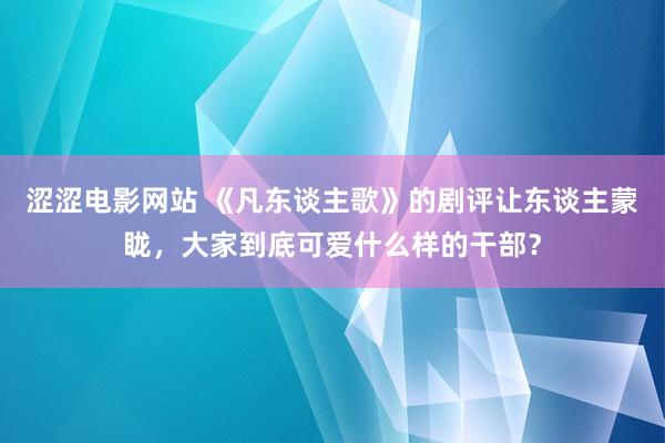 涩涩电影网站 《凡东谈主歌》的剧评让东谈主蒙眬，大家到底可爱什么样的干部？