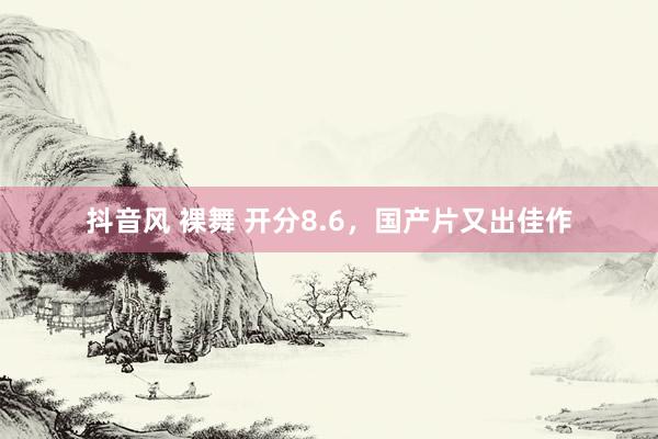 抖音风 裸舞 开分8.6，国产片又出佳作