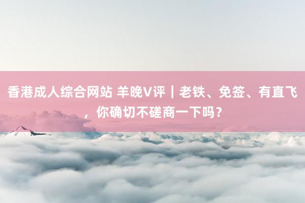 香港成人综合网站 羊晚V评｜老铁、免签、有直飞，你确切不磋商一下吗？