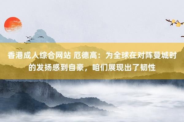 香港成人综合网站 厄德高：为全球在对阵曼城时的发扬感到自豪，咱们展现出了韧性