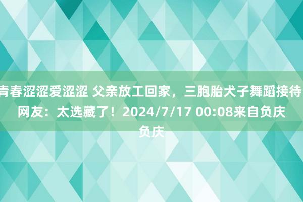 青春涩涩爱涩涩 父亲放工回家，三胞胎犬子舞蹈接待，网友：太选藏了！2024/7/17 00:08来自负庆