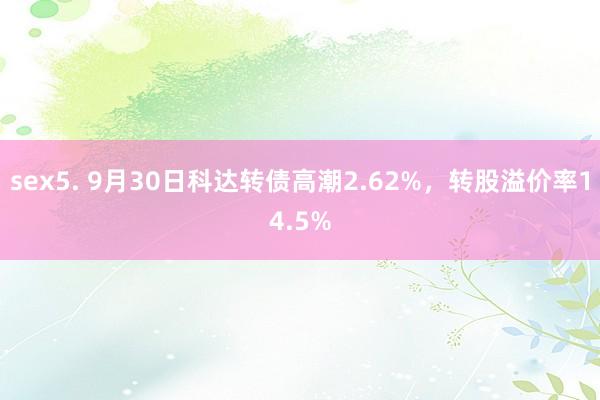 sex5. 9月30日科达转债高潮2.62%，转股溢价率14.5%