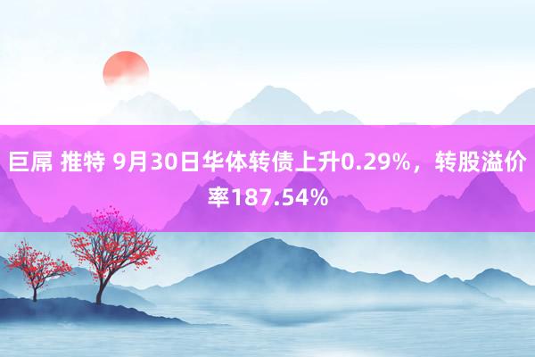 巨屌 推特 9月30日华体转债上升0.29%，转股溢价率187.54%