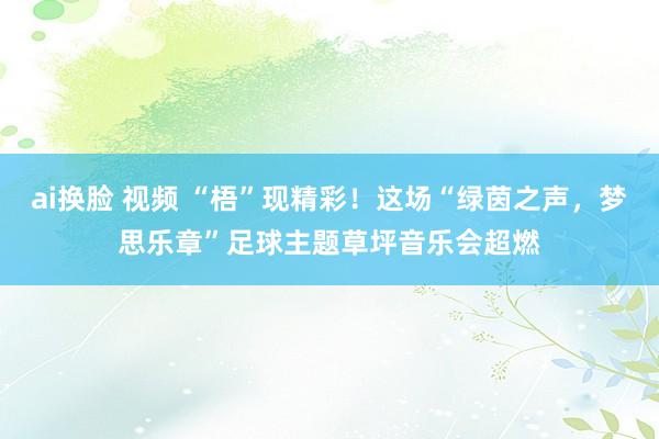 ai换脸 视频 “梧”现精彩！这场“绿茵之声，梦思乐章”足球主题草坪音乐会超燃