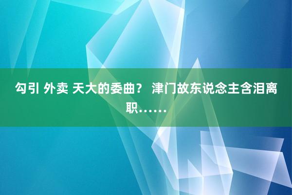 勾引 外卖 天大的委曲？ 津门故东说念主含泪离职……