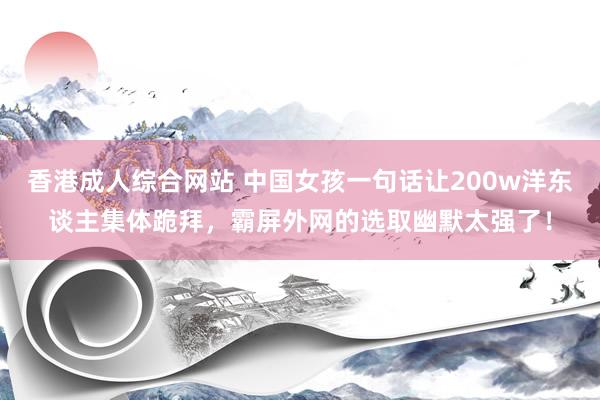 香港成人综合网站 中国女孩一句话让200w洋东谈主集体跪拜，霸屏外网的选取幽默太强了！