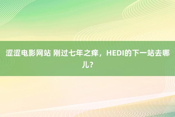 涩涩电影网站 刚过七年之痒，HEDI的下一站去哪儿？