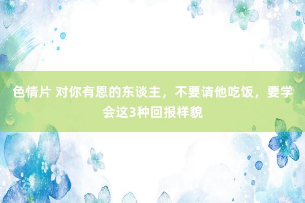 色情片 对你有恩的东谈主，不要请他吃饭，要学会这3种回报样貌