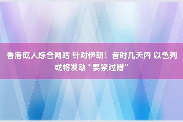 香港成人综合网站 针对伊朗！昔时几天内 以色列或将发动“要紧过错”