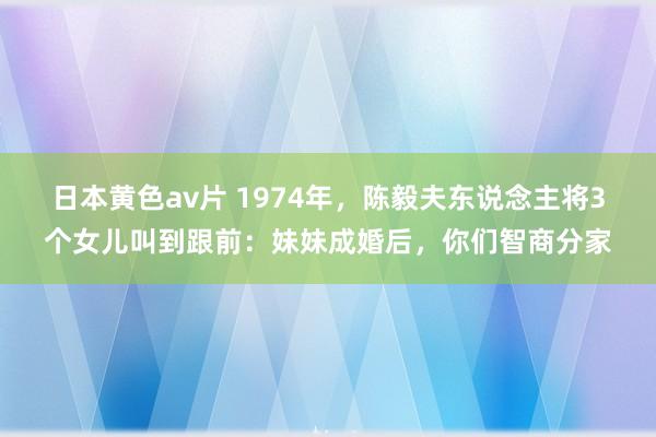 日本黄色av片 1974年，陈毅夫东说念主将3个女儿叫到跟前：妹妹成婚后，你们智商分家