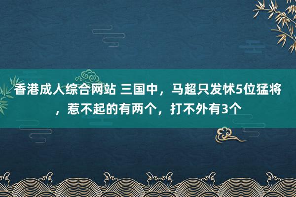 香港成人综合网站 三国中，马超只发怵5位猛将，惹不起的有两个，打不外有3个