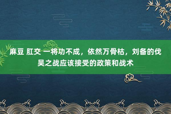 麻豆 肛交 一将功不成，依然万骨枯，刘备的伐吴之战应该接受的政策和战术