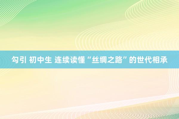 勾引 初中生 连续读懂“丝绸之路”的世代相承