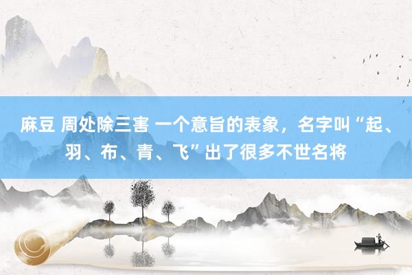 麻豆 周处除三害 一个意旨的表象，名字叫“起、羽、布、青、飞”出了很多不世名将