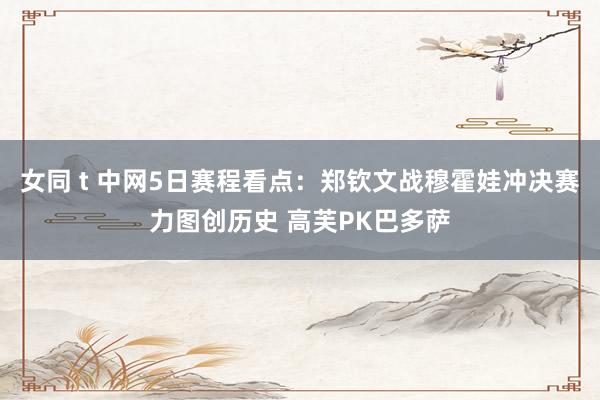 女同 t 中网5日赛程看点：郑钦文战穆霍娃冲决赛力图创历史 高芙PK巴多萨