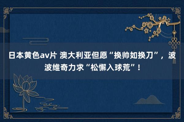 日本黄色av片 澳大利亚但愿“换帅如换刀”，波波维奇力求“松懈入球荒”！