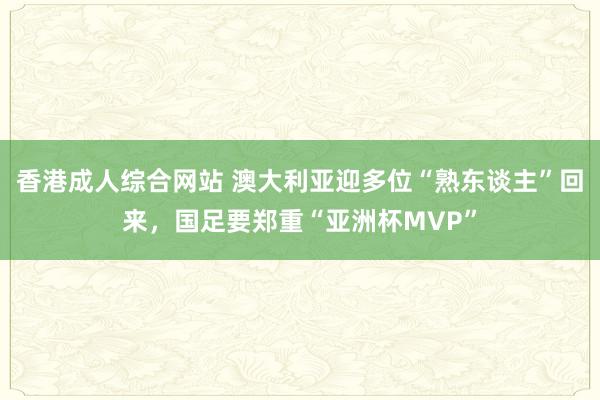 香港成人综合网站 澳大利亚迎多位“熟东谈主”回来，国足要郑重“亚洲杯MVP”