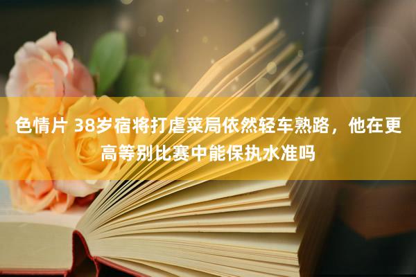 色情片 38岁宿将打虐菜局依然轻车熟路，他在更高等别比赛中能保执水准吗