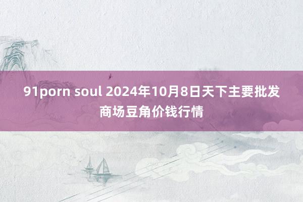 91porn soul 2024年10月8日天下主要批发商场豆角价钱行情