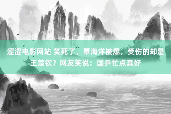 涩涩电影网站 笑死了，覃海洋被爆，受伤的却是王楚钦？网友笑说：国乒忙点真好