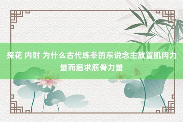 探花 内射 为什么古代练拳的东说念主放置肌肉力量而追求筋骨力量