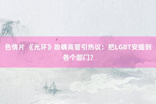 色情片 《光环》政确高管引热议：把LGBT安插到各个部门？