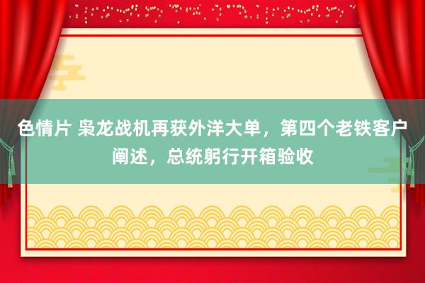 色情片 枭龙战机再获外洋大单，第四个老铁客户阐述，总统躬行开箱验收