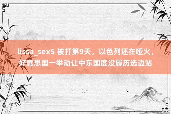 lissa_sex5 被打第9天，以色列还在哑火，好意思国一举动让中东国度没履历选边站