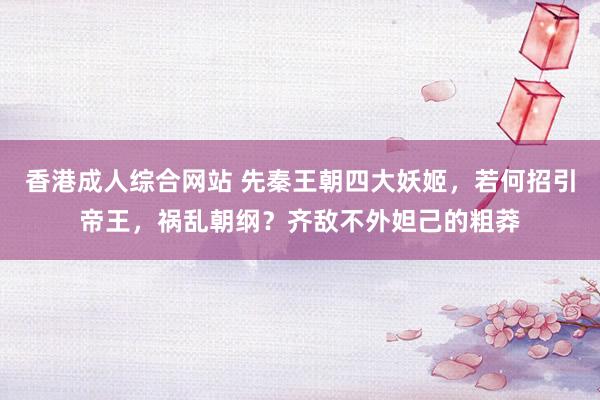 香港成人综合网站 先秦王朝四大妖姬，若何招引帝王，祸乱朝纲？齐敌不外妲己的粗莽