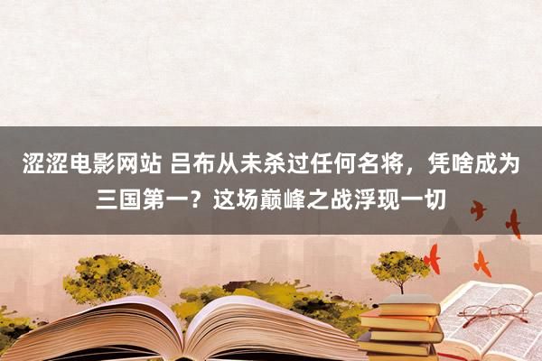 涩涩电影网站 吕布从未杀过任何名将，凭啥成为三国第一？这场巅峰之战浮现一切