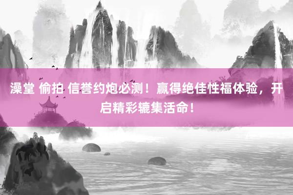 澡堂 偷拍 信誉约炮必测！赢得绝佳性福体验，开启精彩辘集活命！