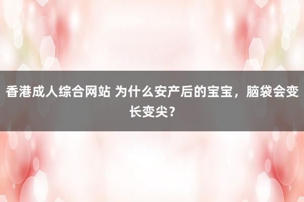 香港成人综合网站 为什么安产后的宝宝，脑袋会变长变尖？